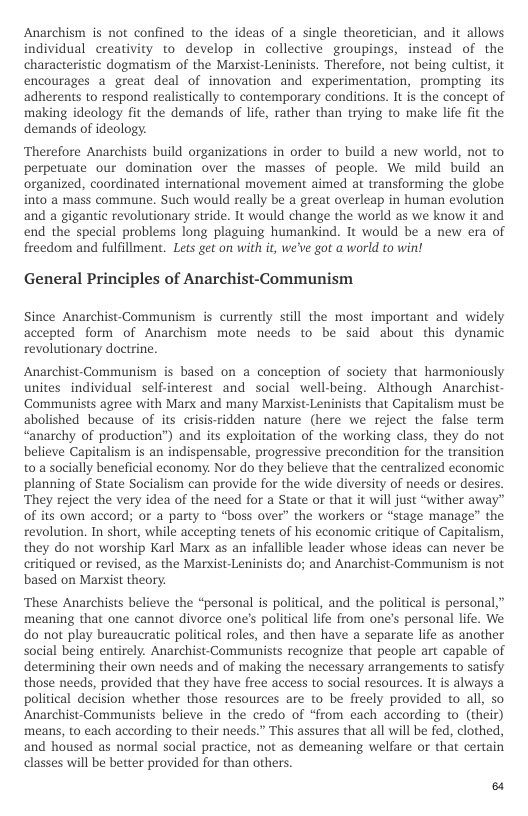 Anarchism is not confined to the ideas of a single theoretician, and it allows individual creativity to develop in collective groupings, instead of the characteristic dogmatism of the Markist-Leninists. Therefore, not being cultist, it encourages a great deal of innovation and experimentation, prompting its adherents to respond realistically to contemporary conditions. It is the concept of making ideology fit the demands of life, rather than trying to make life fit the demands of ideology.  ‘Therefore Anarchists build organizations in order to build a new world, not to perpetuate our domination over the masses of people. We mild build an organized, coordinated international movement aimed at transforming the globe into a mass commune. Such would really be a great overleap in human evolution and a gigantic revolutionary stride. It would change the world as we know it and end the special problems long plaguing humankind. It would be a new era of freedom and fulfillment. Lets get on with it, we’ve got a world to win!  General Principles of Anarchist-Communism  Since Anarchist-Communism is currently still the most important and widely accepted form of Anarchism mote needs to be said about this dynamic revolutionary doctrine.  Anarchist-Communism is based on a conception of society that harmoniously unites individual self-interest and social well-being. Although Anarchist- Communists agree with Marx and many Marxist-Leninists that Capitalism must be abolished because of its crisisridden nature (here we reject the false term “anarchy of production”) and its exploitation of the working class, they do not believe Capitalism is an indispensable, progressive precondition for the transition to a socially beneficial economy. Nor do they believe that the centralized economic planning of State Socialism can provide for the wide diversity of needs or desires. They reject the very idea of the need for a State or that it will just “wither away” of its own accord; or a party to “boss over” the workers or “stage manage” the revolution. In short, while accepting tenets of his economic critique of Capitalism, they do not worship Karl Marx as an infallible leader whose ideas can never be critiqued or revised, as the Marxist-Leninists do; and Anarchist-Communism is not based on Marxist theory.  ‘These Anarchists believe the “personal is political, and the political is personal,” meaning that one cannot divorce one’s political life from one’s personal life. We do ot play bureaucratic political roles, and then have a separate life as another social being entirely. Anarchist-Communists recognize that people art capable of determining their own needs and of making the necessary arrangements to satisfy those needs, provided that they have free access to social resources. It is always a political decision whether those resources are to be freely provided to all, so Anarchist-Communists believe in the credo of “from each according to_(their) means, to each according to their needs.” This assures that all wil be fed, clothed, and housed as normal social practice, not as demeaning welfare or that certain classes will be better provided for than others.  8 